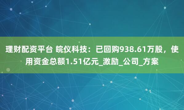 理财配资平台 皖仪科技：已回购938.61万股，使用资金总额1.51亿元_激励_公司_方案