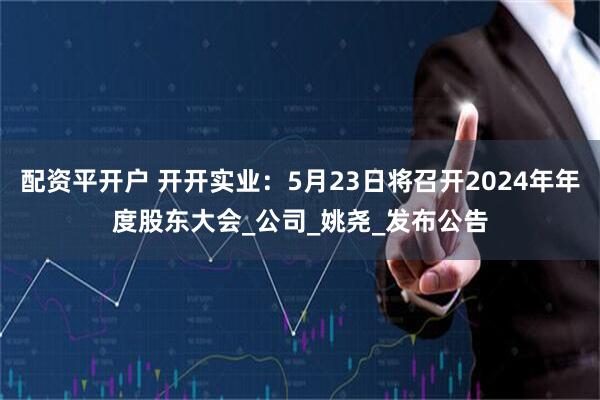 配资平开户 开开实业：5月23日将召开2024年年度股东大会_公司_姚尧_发布公告