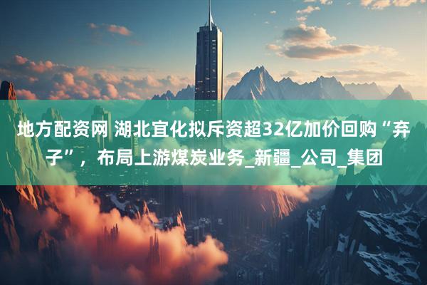 地方配资网 湖北宜化拟斥资超32亿加价回购“弃子”，布局上游煤炭业务_新疆_公司_集团