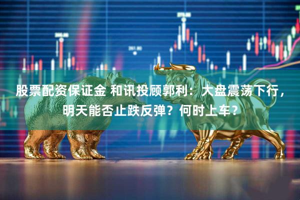 股票配资保证金 和讯投顾郭利：大盘震荡下行，明天能否止跌反弹？何时上车？