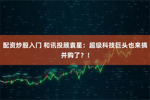 配资炒股入门 和讯投顾袁星：超级科技巨头也来搞并购了？！