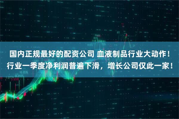 国内正规最好的配资公司 血液制品行业大动作！行业一季度净利润普遍下滑，增长公司仅此一家！