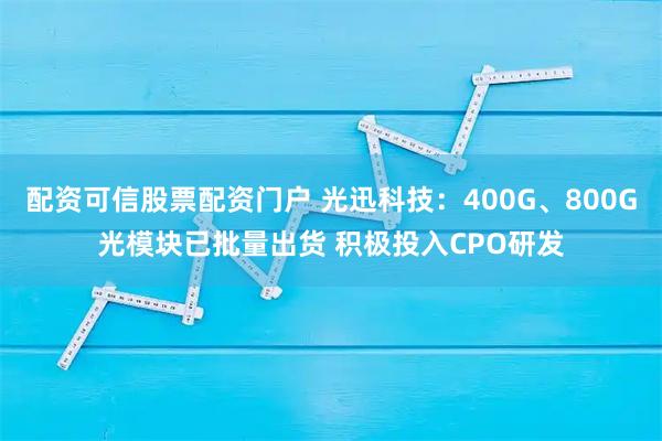 配资可信股票配资门户 光迅科技：400G、800G光模块已批量出货 积极投入CPO研发