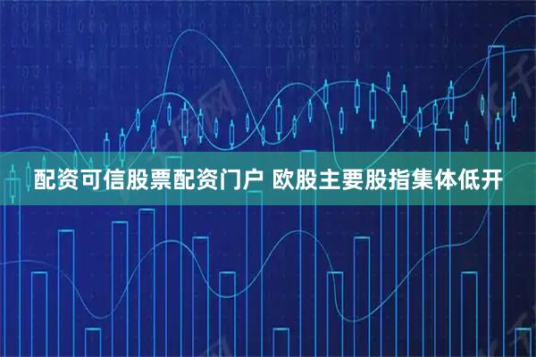 配资可信股票配资门户 欧股主要股指集体低开