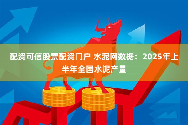 配资可信股票配资门户 水泥网数据：2025年上半年全国水泥产量