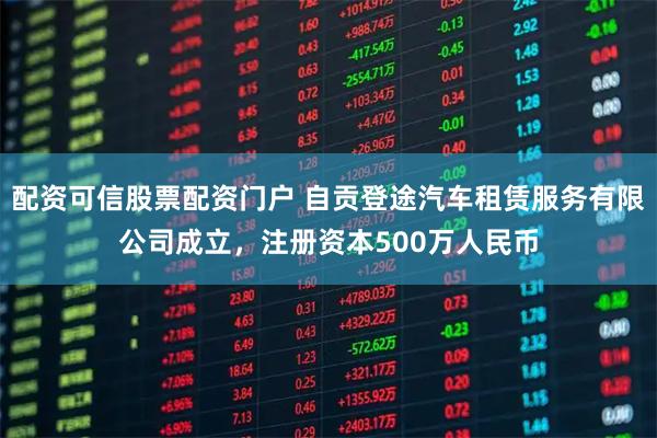 配资可信股票配资门户 自贡登途汽车租赁服务有限公司成立，注册资本500万人民币