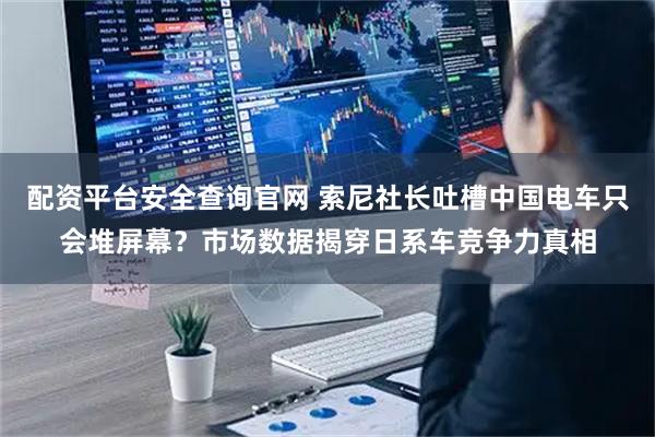 配资平台安全查询官网 索尼社长吐槽中国电车只会堆屏幕？市场数据揭穿日系车竞争力真相