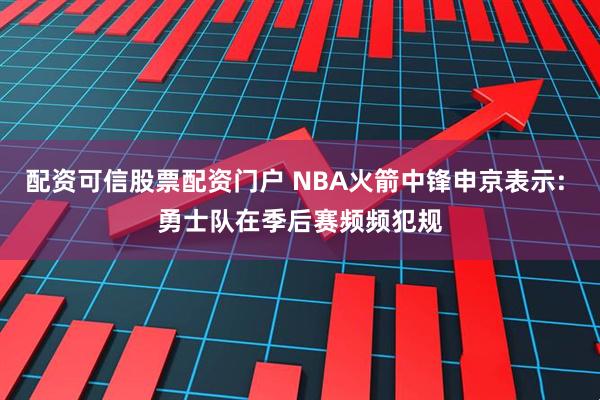 配资可信股票配资门户 NBA火箭中锋申京表示: 勇士队在季后赛频频犯规