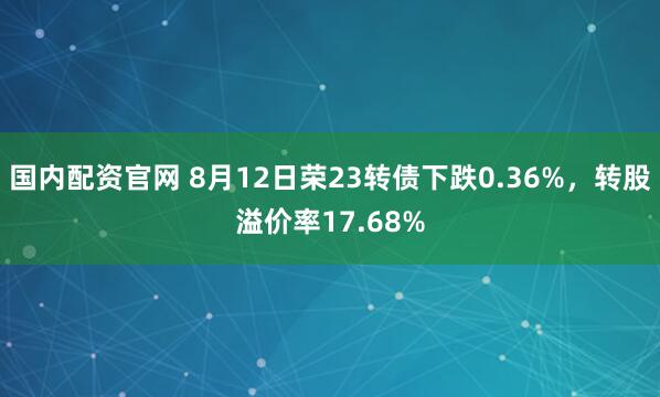 国内配资官网 8月12日荣23转债下跌0.36%，转股溢价率17.68%