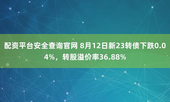 配资平台安全查询官网 8月12日新23转债下跌0.04%，转股溢价率36.88%
